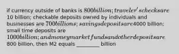 if currency outside of banks is 800 billion; traveler's checks are10 billion; checkable deposits owned by individuals and businesses are 700 billions; savings deposits are4000 billion; small time deposits are 1000 billion; and money market funds and other deposits are800 billion, then M2 equals _________ billion