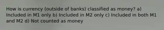 How is currency (outside of banks) classified as money? a) Included in M1 only b) Included in M2 only c) Included in both M1 and M2 d) Not counted as money