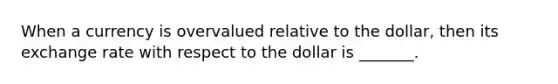 When a currency is overvalued relative to the dollar, then its exchange rate with respect to the dollar is _______.