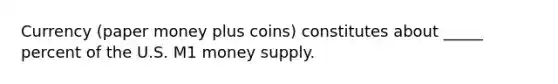 Currency (paper money plus coins) constitutes about _____ percent of the U.S. M1 money supply.