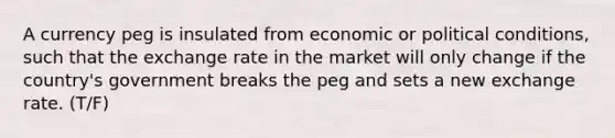 A currency peg is insulated from economic or political conditions, such that the exchange rate in the market will only change if the country's government breaks the peg and sets a new exchange rate. (T/F)