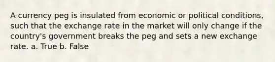 A currency peg is insulated from economic or political conditions, such that the exchange rate in the market will only change if the country's government breaks the peg and sets a new exchange rate. a. True b. False