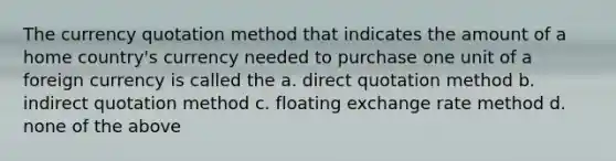 The currency quotation method that indicates the amount of a home country's currency needed to purchase one unit of a foreign currency is called the a. direct quotation method b. indirect quotation method c. floating exchange rate method d. none of the above