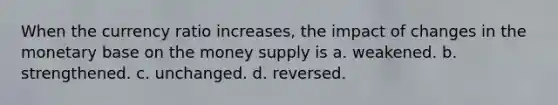 When the currency ratio increases, the impact of changes in the monetary base on the money supply is a. weakened. b. strengthened. c. unchanged. d. reversed.