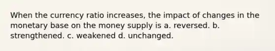 When the currency ratio increases, the impact of changes in the monetary base on the money supply is a. reversed. b. strengthened. c. weakened d. unchanged.