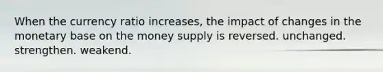 When the currency ratio increases, the impact of changes in the monetary base on the money supply is reversed. unchanged. strengthen. weakend.