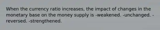 When the currency ratio increases, the impact of changes in the monetary base on the money supply is -weakened. -unchanged. -reversed. -strengthened.