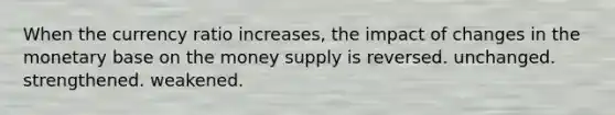 When the currency ratio increases, the impact of changes in the monetary base on the money supply is reversed. unchanged. strengthened. weakened.