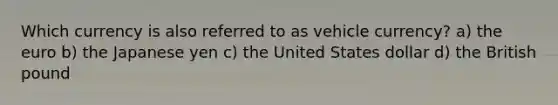 Which currency is also referred to as vehicle currency? a) the euro b) the Japanese yen c) the United States dollar d) the British pound