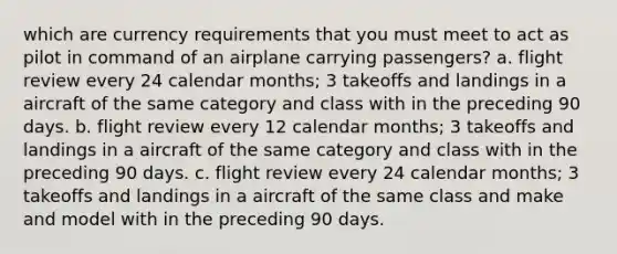 which are currency requirements that you must meet to act as pilot in command of an airplane carrying passengers? a. flight review every 24 calendar months; 3 takeoffs and landings in a aircraft of the same category and class with in the preceding 90 days. b. flight review every 12 calendar months; 3 takeoffs and landings in a aircraft of the same category and class with in the preceding 90 days. c. flight review every 24 calendar months; 3 takeoffs and landings in a aircraft of the same class and make and model with in the preceding 90 days.