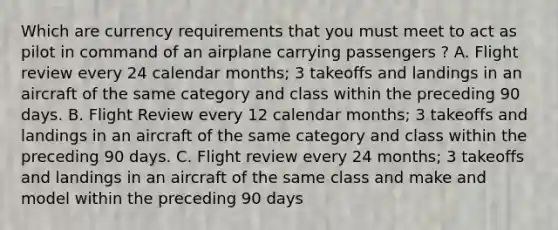 Which are currency requirements that you must meet to act as pilot in command of an airplane carrying passengers ? A. Flight review every 24 calendar months; 3 takeoffs and landings in an aircraft of the same category and class within the preceding 90 days. B. Flight Review every 12 calendar months; 3 takeoffs and landings in an aircraft of the same category and class within the preceding 90 days. C. Flight review every 24 months; 3 takeoffs and landings in an aircraft of the same class and make and model within the preceding 90 days