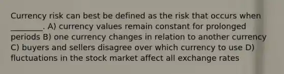 Currency risk can best be defined as the risk that occurs when ________. A) currency values remain constant for prolonged periods B) one currency changes in relation to another currency C) buyers and sellers disagree over which currency to use D) fluctuations in the stock market affect all exchange rates