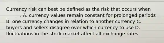 Currency risk can best be defined as the risk that occurs when ______. A. currency values remain constant for prolonged periods B. one currency changes in relation to another currency C. buyers and sellers disagree over which currency to use D. fluctuations in the stock market affect all exchange rates