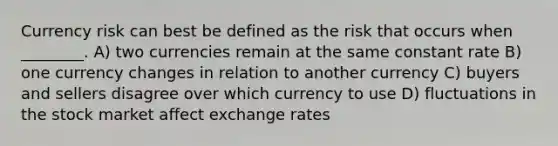 Currency risk can best be defined as the risk that occurs when ________. A) two currencies remain at the same constant rate B) one currency changes in relation to another currency C) buyers and sellers disagree over which currency to use D) fluctuations in the stock market affect exchange rates