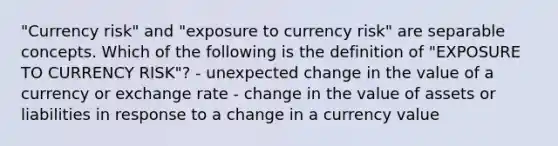 "Currency risk" and "exposure to currency risk" are separable concepts. Which of the following is the definition of "EXPOSURE TO CURRENCY RISK"? - unexpected change in the value of a currency or exchange rate - change in the value of assets or liabilities in response to a change in a currency value