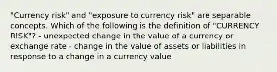 "Currency risk" and "exposure to currency risk" are separable concepts. Which of the following is the definition of "CURRENCY RISK"? - unexpected change in the value of a currency or exchange rate - change in the value of assets or liabilities in response to a change in a currency value