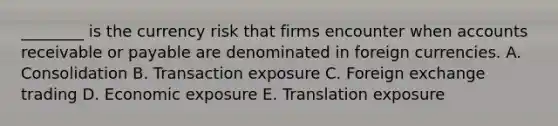 ________ is the currency risk that firms encounter when accounts receivable or payable are denominated in foreign currencies. A. Consolidation B. Transaction exposure C. Foreign exchange trading D. Economic exposure E. Translation exposure