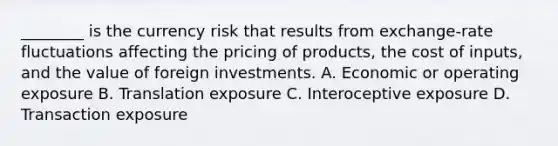 ​________ is the currency risk that results from​ exchange-rate fluctuations affecting the pricing of​ products, the cost of​ inputs, and the value of foreign investments. A. Economic or operating exposure B. Translation exposure C. Interoceptive exposure D. Transaction exposure