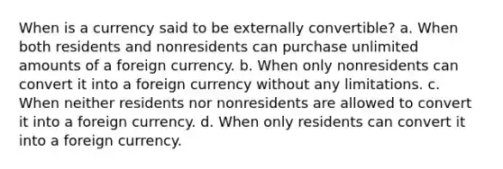 When is a currency said to be externally convertible? a. When both residents and nonresidents can purchase unlimited amounts of a foreign currency. b. When only nonresidents can convert it into a foreign currency without any limitations. c. When neither residents nor nonresidents are allowed to convert it into a foreign currency. d. When only residents can convert it into a foreign currency.