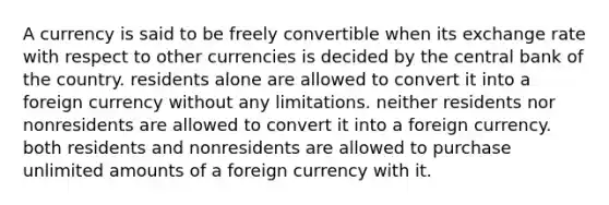 A currency is said to be freely convertible when its exchange rate with respect to other currencies is decided by the central bank of the country. residents alone are allowed to convert it into a foreign currency without any limitations. neither residents nor nonresidents are allowed to convert it into a foreign currency. both residents and nonresidents are allowed to purchase unlimited amounts of a foreign currency with it.