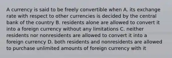 A currency is said to be freely convertible when A. its exchange rate with respect to other currencies is decided by the central bank of the country B. residents alone are allowed to convert it into a foreign currency without any limitations C. neither residents nor nonresidents are allowed to convert it into a foreign currency D. both residents and nonresidents are allowed to purchase unlimited amounts of foreign currency with it