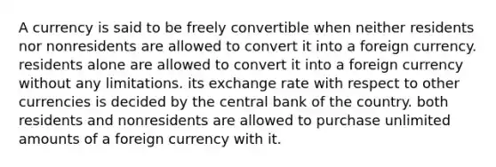 A currency is said to be freely convertible when neither residents nor nonresidents are allowed to convert it into a foreign currency. residents alone are allowed to convert it into a foreign currency without any limitations. its exchange rate with respect to other currencies is decided by the central bank of the country. both residents and nonresidents are allowed to purchase unlimited amounts of a foreign currency with it.