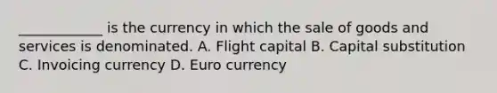 ____________ is the currency in which the sale of goods and services is denominated. A. Flight capital B. Capital substitution C. Invoicing currency D. Euro currency