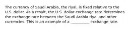 The currency of Saudi Arabia, the riyal, is fixed relative to the U.S. dollar. As a result, the U.S. dollar exchange rate determines the exchange rate between the Saudi Arabia riyal and other currencies. This is an example of a __________ exchange rate.