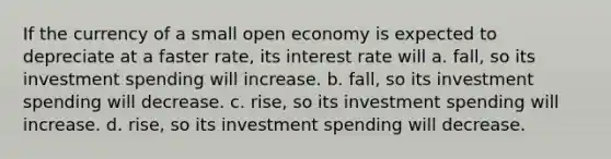 If the currency of a small open economy is expected to depreciate at a faster rate, its interest rate will a. fall, so its investment spending will increase. b. fall, so its investment spending will decrease. c. rise, so its investment spending will increase. d. rise, so its investment spending will decrease.