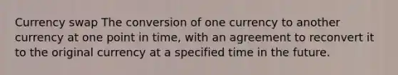 Currency swap The conversion of one currency to another currency at one point in time, with an agreement to reconvert it to the original currency at a specified time in the future.