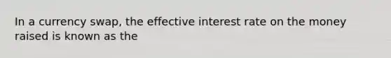 In a currency swap, the effective interest rate on the money raised is known as the