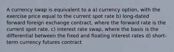 A currency swap is equivalent to a a) currency option, with the exercise price equal to the current spot rate b) long-dated forward foreign exchange contract, where the forward rate is the current spot rate. c) interest rate swap, where the basis is the differential between the fixed and floating interest rates d) short-term currency futures contract