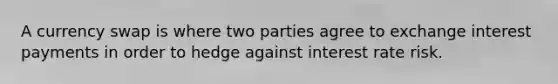 A currency swap is where two parties agree to exchange interest payments in order to hedge against interest rate risk.