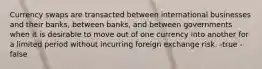 Currency swaps are transacted between international businesses and their banks, between banks, and between governments when it is desirable to move out of one currency into another for a limited period without incurring foreign exchange risk. -true -false