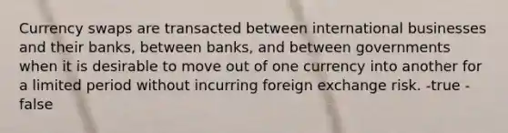 Currency swaps are transacted between international businesses and their banks, between banks, and between governments when it is desirable to move out of one currency into another for a limited period without incurring foreign exchange risk. -true -false