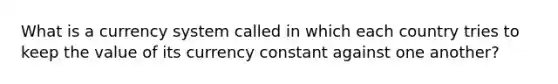 What is a currency system called in which each country tries to keep the value of its currency constant against one another?