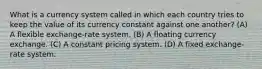 What is a currency system called in which each country tries to keep the value of its currency constant against one another? (A) A flexible exchange-rate system. (B) A floating currency exchange. (C) A constant pricing system. (D) A fixed exchange-rate system.