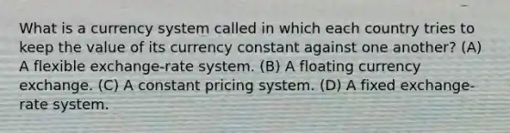 What is a currency system called in which each country tries to keep the value of its currency constant against one another? (A) A flexible exchange-rate system. (B) A floating currency exchange. (C) A constant pricing system. (D) A fixed exchange-rate system.