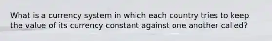 What is a currency system in which each country tries to keep the value of its currency constant against one another called?