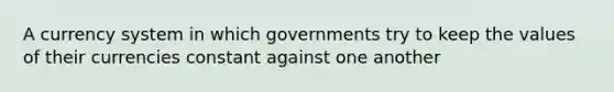 A currency system in which governments try to keep the values of their currencies constant against one another