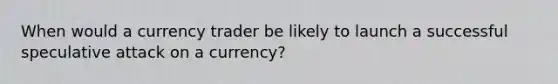 When would a currency trader be likely to launch a successful speculative attack on a currency?