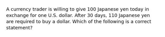 A currency trader is willing to give 100 Japanese yen today in exchange for one U.S. dollar. After 30 days, 110 Japanese yen are required to buy a dollar. Which of the following is a correct statement?