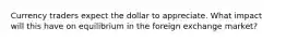 Currency traders expect the dollar to appreciate. What impact will this have on equilibrium in the foreign exchange market?