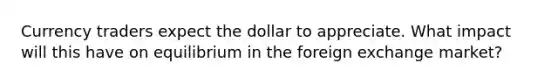 Currency traders expect the dollar to appreciate. What impact will this have on equilibrium in the foreign exchange market?