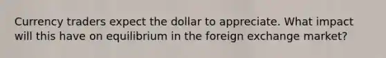 Currency traders expect the dollar to appreciate. What impact will this have on equilibrium in the foreign exchange​ market?