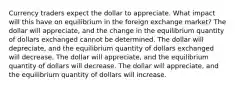 Currency traders expect the dollar to appreciate. What impact will this have on equilibrium in the foreign exchange market? The dollar will appreciate, and the change in the equilibrium quantity of dollars exchanged cannot be determined. The dollar will depreciate, and the equilibrium quantity of dollars exchanged will decrease. The dollar will appreciate, and the equilibrium quantity of dollars will decrease. The dollar will appreciate, and the equilibrium quantity of dollars will increase.