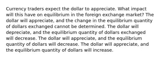 Currency traders expect the dollar to appreciate. What impact will this have on equilibrium in the foreign exchange market? The dollar will appreciate, and the change in the equilibrium quantity of dollars exchanged cannot be determined. The dollar will depreciate, and the equilibrium quantity of dollars exchanged will decrease. The dollar will appreciate, and the equilibrium quantity of dollars will decrease. The dollar will appreciate, and the equilibrium quantity of dollars will increase.