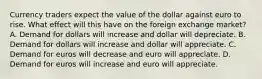 Currency traders expect the value of the dollar against euro to rise. What effect will this have on the foreign exchange market? A. Demand for dollars will increase and dollar will depreciate. B. Demand for dollars will increase and dollar will appreciate. C. Demand for euros will decrease and euro will appreciate. D. Demand for euros will increase and euro will appreciate.