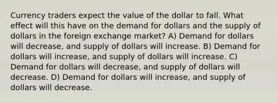 Currency traders expect the value of the dollar to fall. What effect will this have on the demand for dollars and the supply of dollars in the foreign exchange market? A) Demand for dollars will decrease, and supply of dollars will increase. B) Demand for dollars will increase, and supply of dollars will increase. C) Demand for dollars will decrease, and supply of dollars will decrease. D) Demand for dollars will increase, and supply of dollars will decrease.