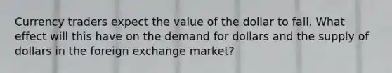 Currency traders expect the value of the dollar to fall. What effect will this have on the demand for dollars and the supply of dollars in the foreign exchange market?